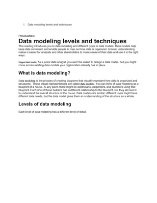 1. Data modeling levels and techniques
PreviousNext
Data modeling levels and techniques
This reading introduces you to data modeling and different types of data models. Data models help
keep data consistent and enable people to map out how data is organized. A basic understanding
makes it easier for analysts and other stakeholders to make sense of their data and use it in the right
ways.
Important note: As a junior data analyst, you won't be asked to design a data model. But you might
come across existing data models your organization already has in place.
What is data modeling?
Data modeling is the process of creating diagrams that visually represent how data is organized and
structured. These visual representations are called data models. You can think of data modeling as a
blueprint of a house. At any point, there might be electricians, carpenters, and plumbers using that
blueprint. Each one of these builders has a different relationship to the blueprint, but they all need it
to understand the overall structure of the house. Data models are similar; different users might have
different data needs, but the data model gives them an understanding of the structure as a whole.
Levels of data modeling
Each level of data modeling has a different level of detail.
 