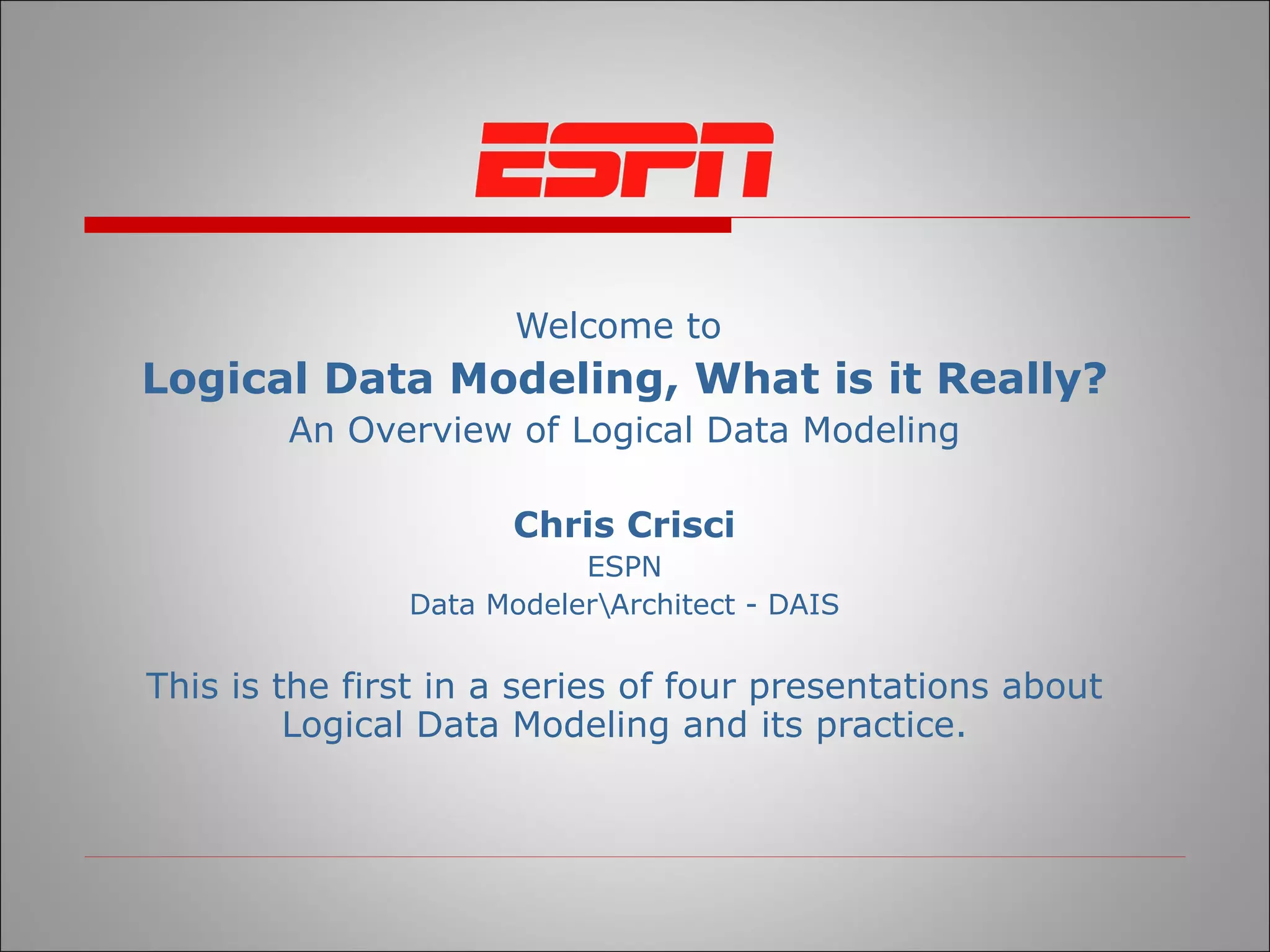 Welcome to  Logical Data Modeling, What is it Really? An Overview of Logical Data Modeling Chris Crisci ESPN Data Modeler\Architect - DAIS This is the first in a series of four presentations about Logical Data Modeling and its practice. 