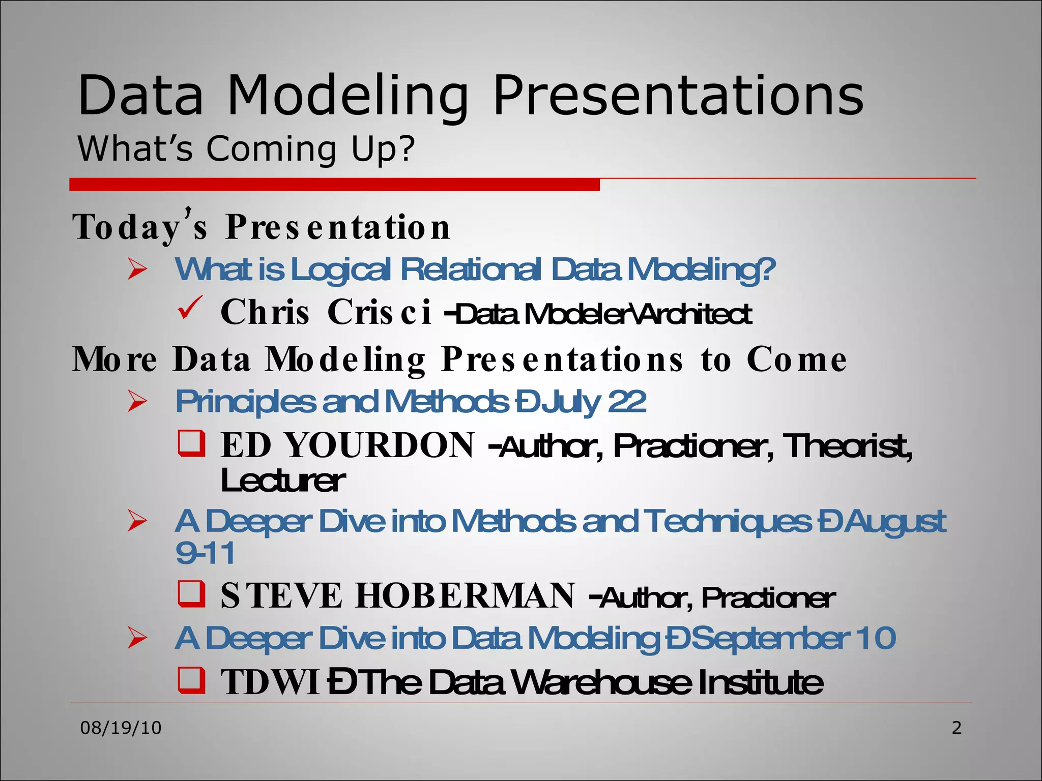 Data Modeling Presentations What’s Coming Up? Today’s Presentation What is Logical Relational Data Modeling? Chris Crisci  - Data Modeler\Architect More Data Modeling Presentations to Come Principles and Methods – July 22 ED YOURDON  - A uthor, Practioner, Theorist, Lecturer A Deeper Dive into Methods and Techniques – August 9-11 STEVE HOBERMAN  - Author, Practioner A Deeper Dive into Data Modeling – September 10 TDWI  –  The Data Warehouse Institute 08/19/10 