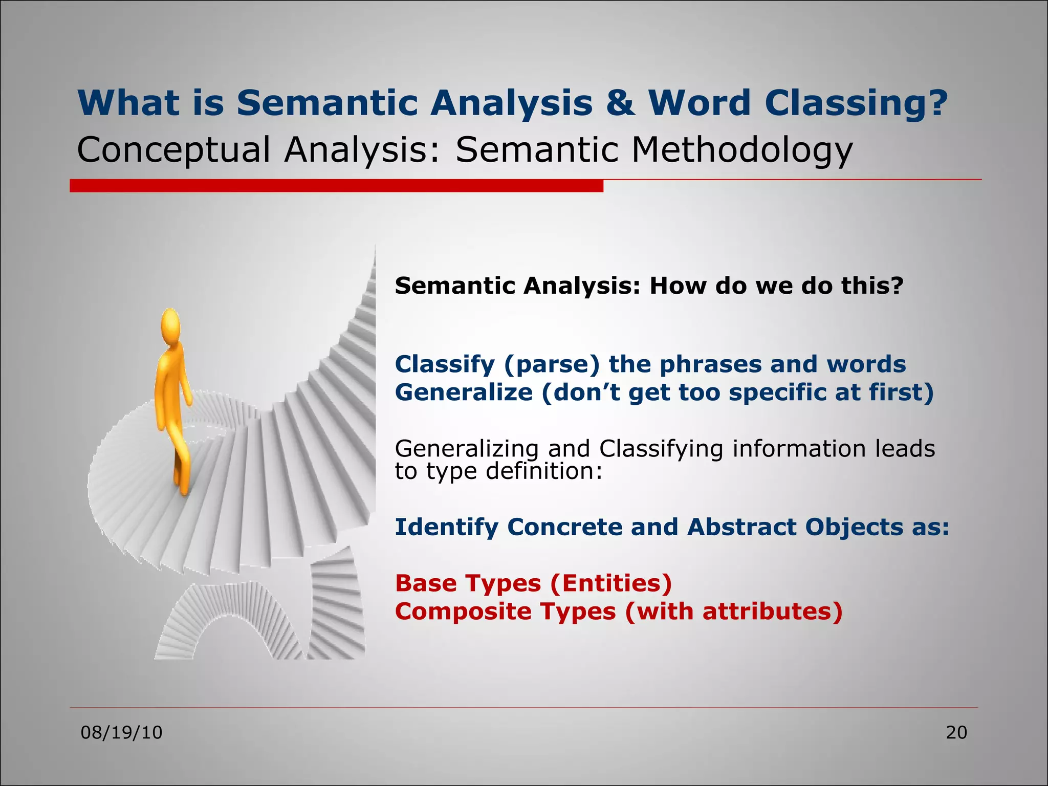 What is Semantic Analysis & Word Classing?   Conceptual Analysis: Semantic Methodology 08/19/10 Semantic Analysis: How do we do this? Classify (parse) the phrases and words Generalize (don’t get too specific at first) Generalizing and Classifying information leads to type definition: Identify Concrete and Abstract Objects as: Base Types (Entities) Composite Types (with attributes) 