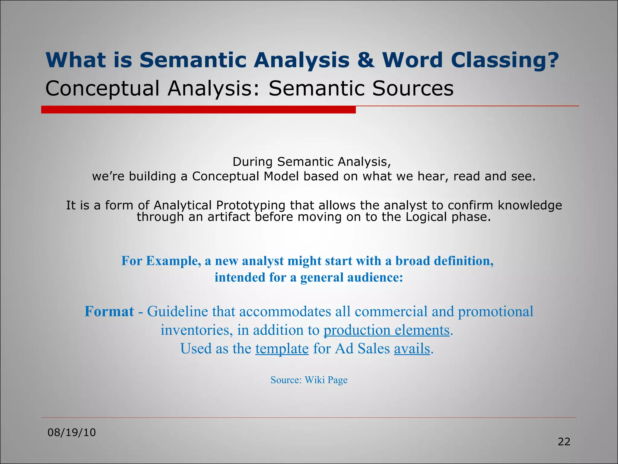 What is Semantic Analysis & Word Classing?   Conceptual Analysis: Semantic Sources 08/19/10 During Semantic Analysis,  we’re building a Conceptual Model based on what we hear, read and see. It is a form of Analytical Prototyping that allows the analyst to confirm knowledge through an artifact before moving on to the Logical phase. For Example, a new analyst might start with a broad definition,  intended for a general audience: Format  - Guideline that accommodates all commercial and promotional inventories, in addition to  production elements .  Used as the  template  for Ad Sales  avails .  Source: Wiki Page 