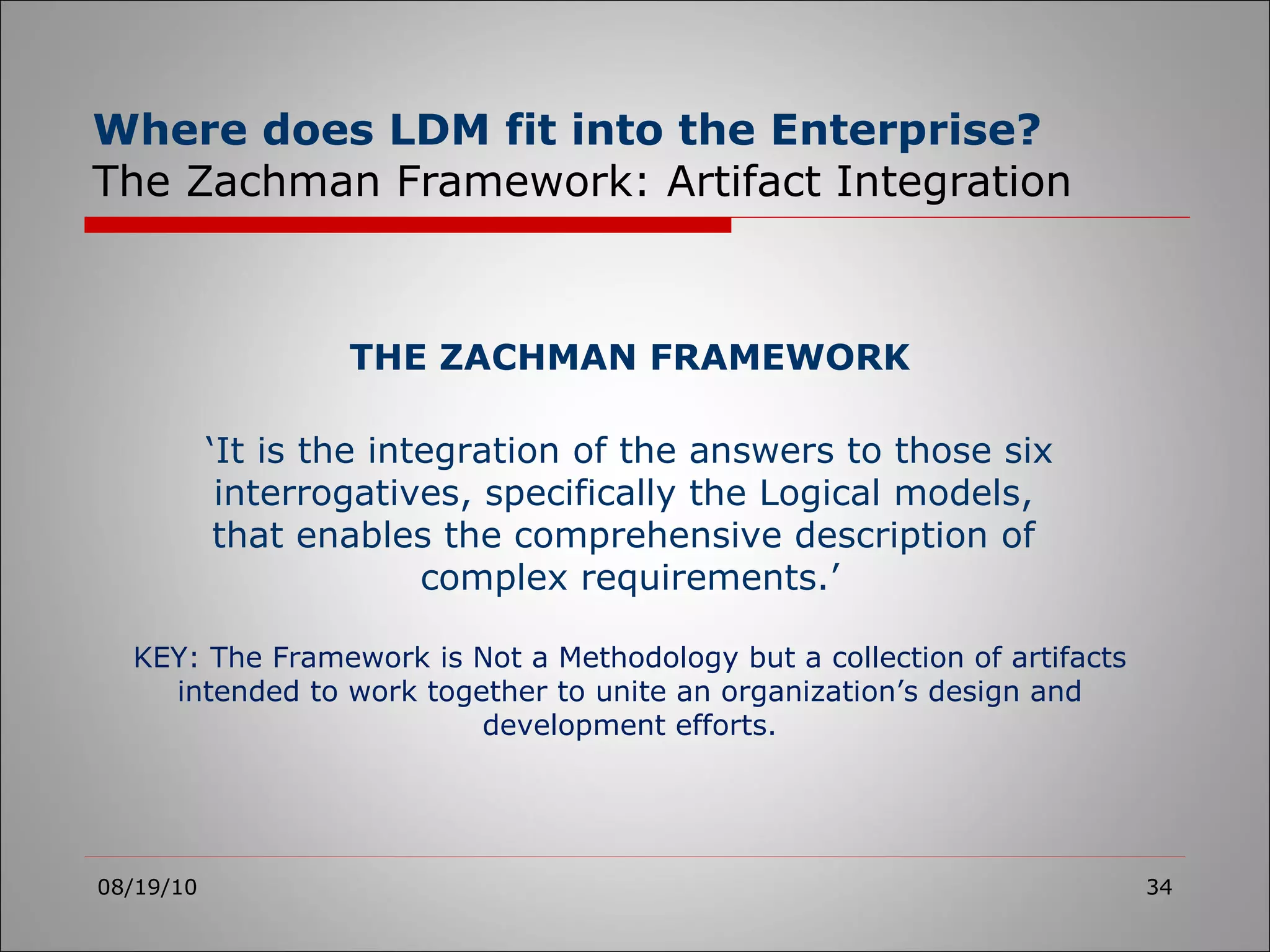 Where does LDM fit into the Enterprise?   The Zachman Framework: Artifact Integration 08/19/10 THE ZACHMAN FRAMEWORK ‘ It is the integration of the answers to those six interrogatives, specifically the Logical models,  that enables the comprehensive description of  complex requirements.’ KEY: The Framework is Not a Methodology but a collection of artifacts intended to work together to unite an organization’s design and development efforts. 