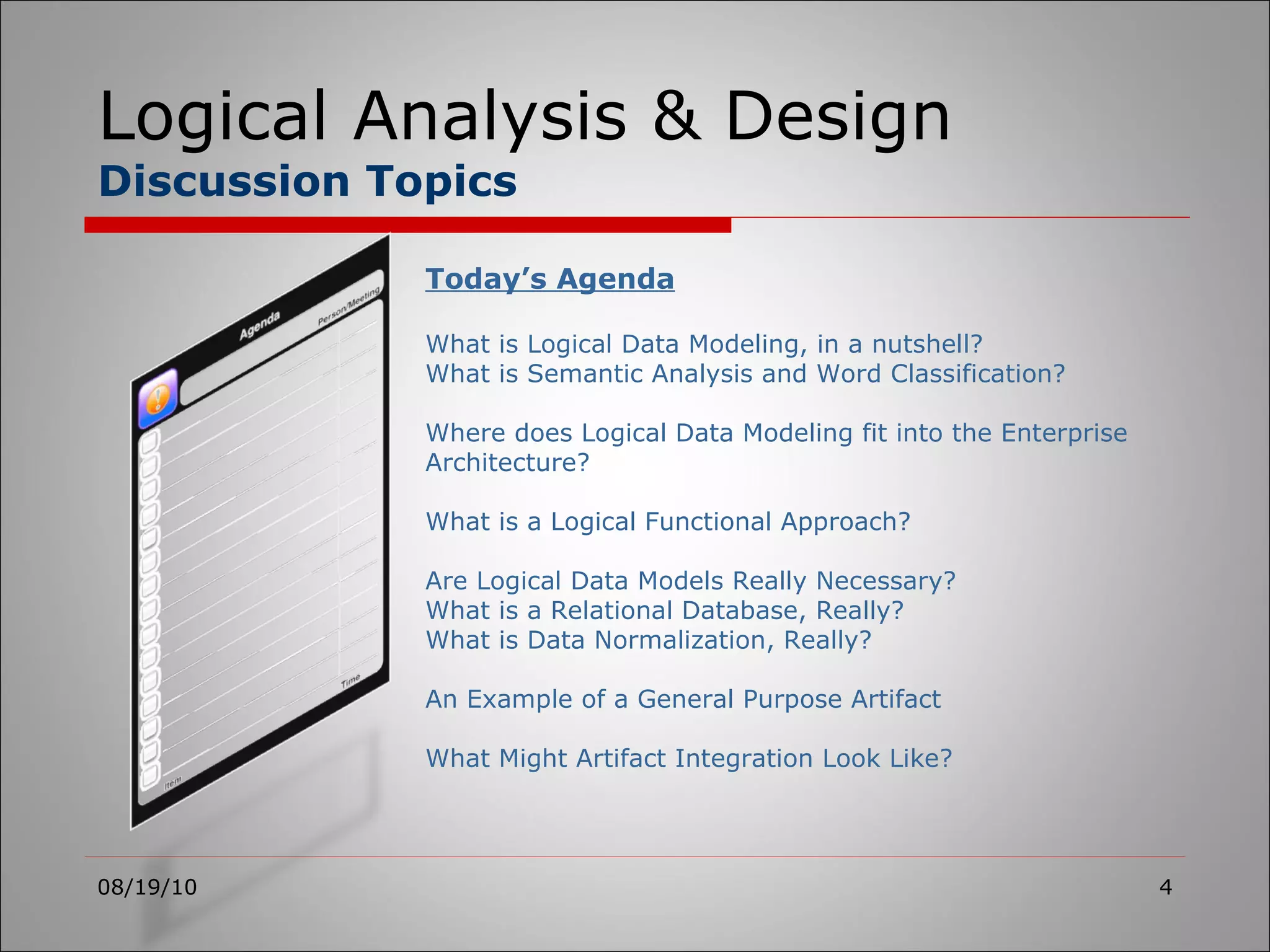 Logical Analysis & Design Discussion Topics 08/19/10 Today’s Agenda What is Logical Data Modeling, in a nutshell? What is Semantic Analysis and Word Classification? Where does Logical Data Modeling fit into the Enterprise Architecture? What is a Logical Functional Approach? Are Logical Data Models Really Necessary? What is a Relational Database, Really? What is Data Normalization, Really? An Example of a General Purpose Artifact What Might Artifact Integration Look Like? 