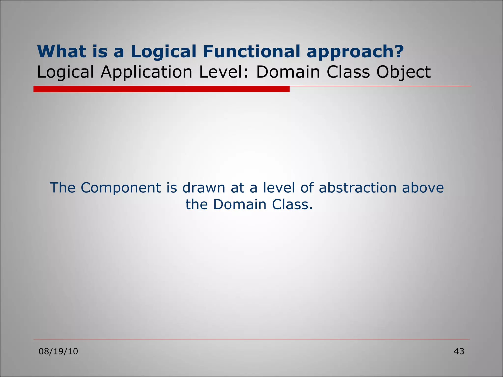 What is a Logical Functional approach? Logical Application Level: Domain Class Object 08/19/10 The Component is drawn at a level of abstraction above  the Domain Class. 