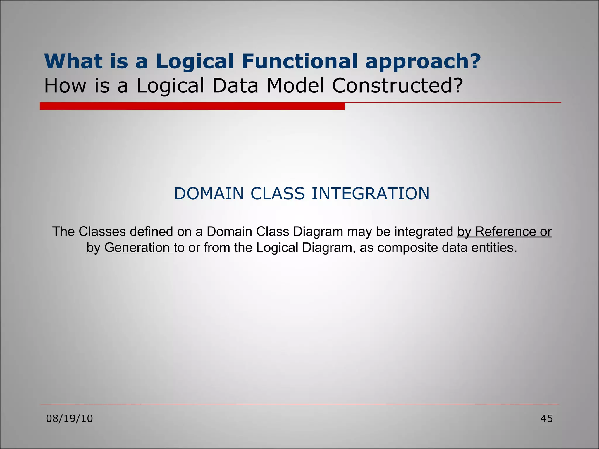 What is a Logical Functional approach?   How is a Logical Data Model Constructed? 08/19/10 DOMAIN CLASS INTEGRATION The Classes defined on a Domain Class Diagram may be integrated  by Reference or by Generation  to or from the Logical Diagram, as composite data entities. 