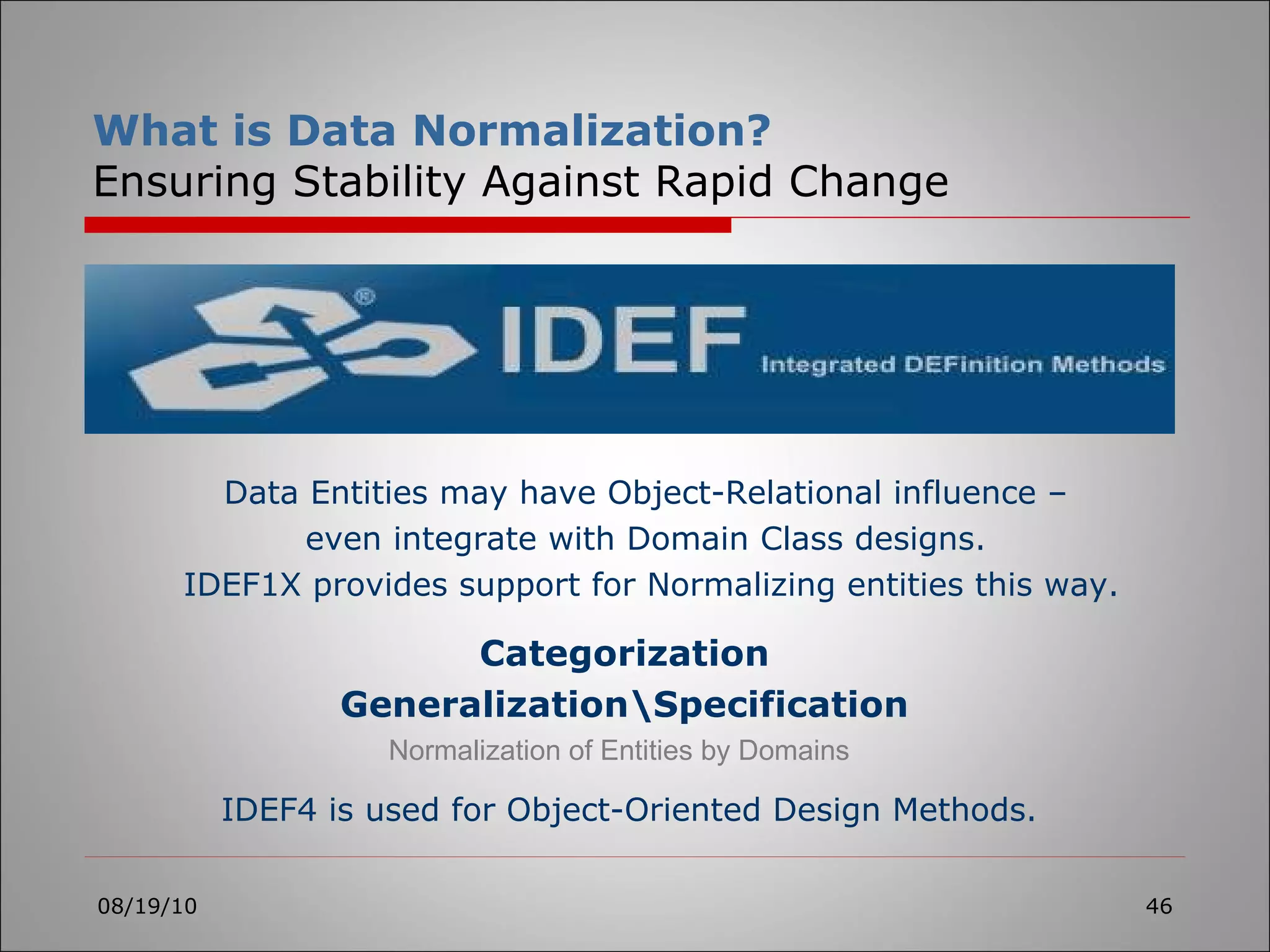 08/19/10 Categorization Generalization\Specification What is Data Normalization? Ensuring Stability Against Rapid Change Normalization of Entities by Domains IDEF4 is used for Object-Oriented Design Methods. Data Entities may have Object-Relational influence –  even integrate with Domain Class designs.  IDEF1X provides support for Normalizing entities this way. 