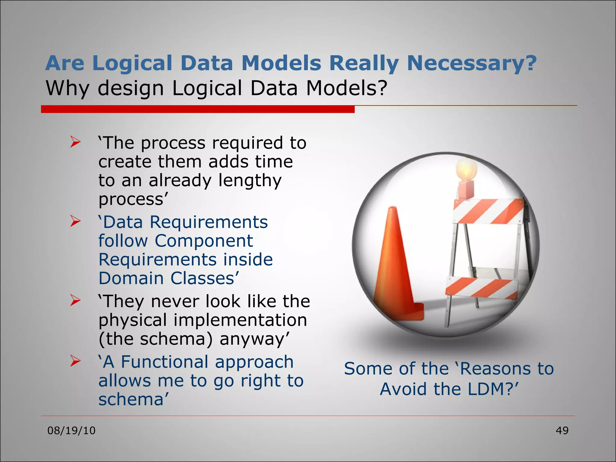 Are Logical Data Models Really Necessary? Why design Logical Data Models? ‘ The process required to create them adds time to an already lengthy process’ ‘ Data Requirements follow Component Requirements inside Domain Classes’ ‘ They never look like the physical implementation (the schema) anyway’ ‘ A Functional approach allows me to go right to schema’ 08/19/10 Some of the ‘Reasons to Avoid the LDM?’ 