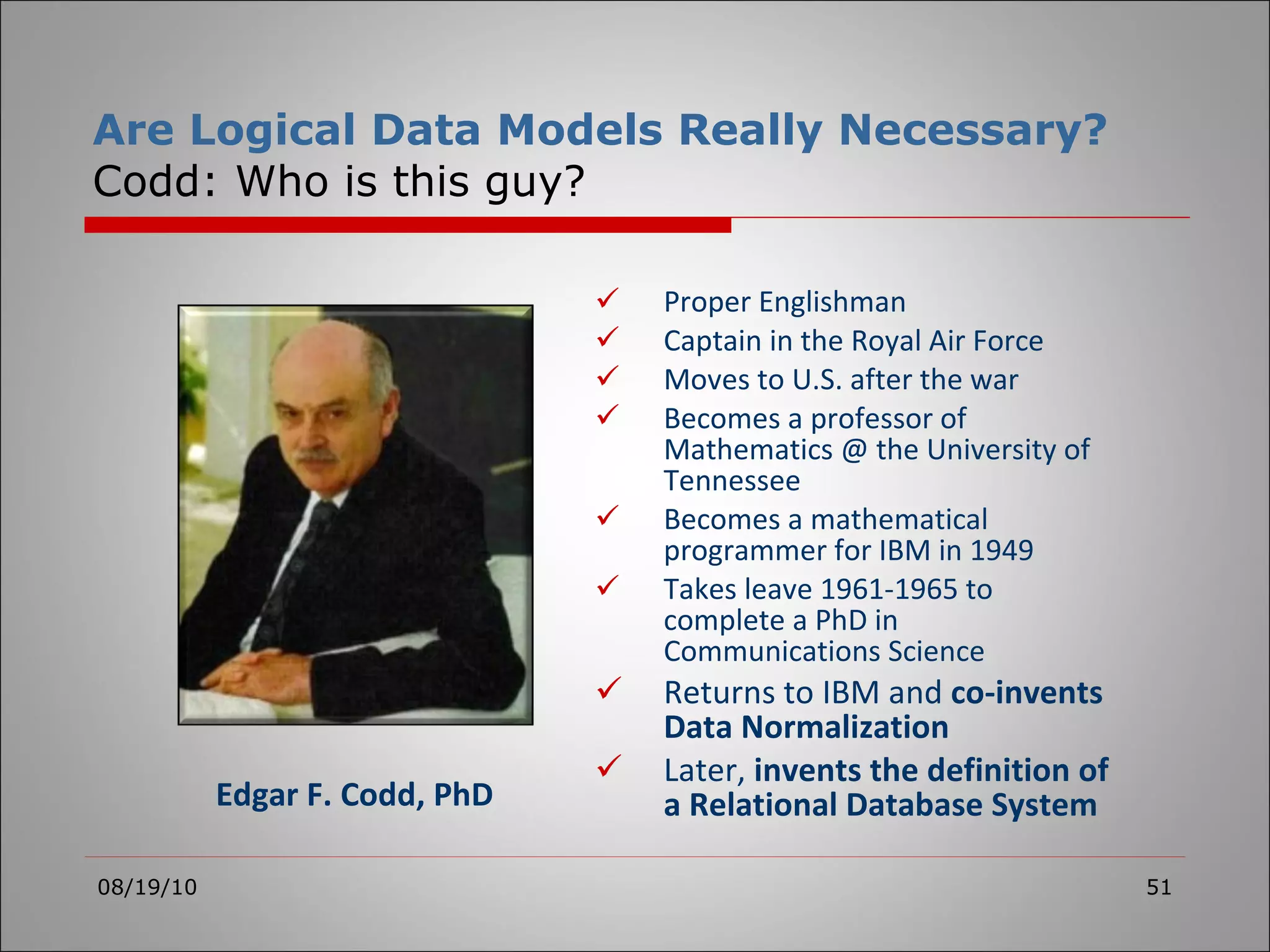 Are Logical Data Models Really Necessary? Codd: Who is this guy? Proper Englishman Captain in the Royal Air Force Moves to U.S. after the war Becomes a professor of Mathematics @ the University of Tennessee Becomes a mathematical programmer for IBM in 1949 Takes leave 1961-1965 to complete a PhD in Communications Science Returns to IBM and  co-invents Data Normalization Later,  invents the definition of a Relational Database System 08/19/10 Edgar F. Codd, PhD 