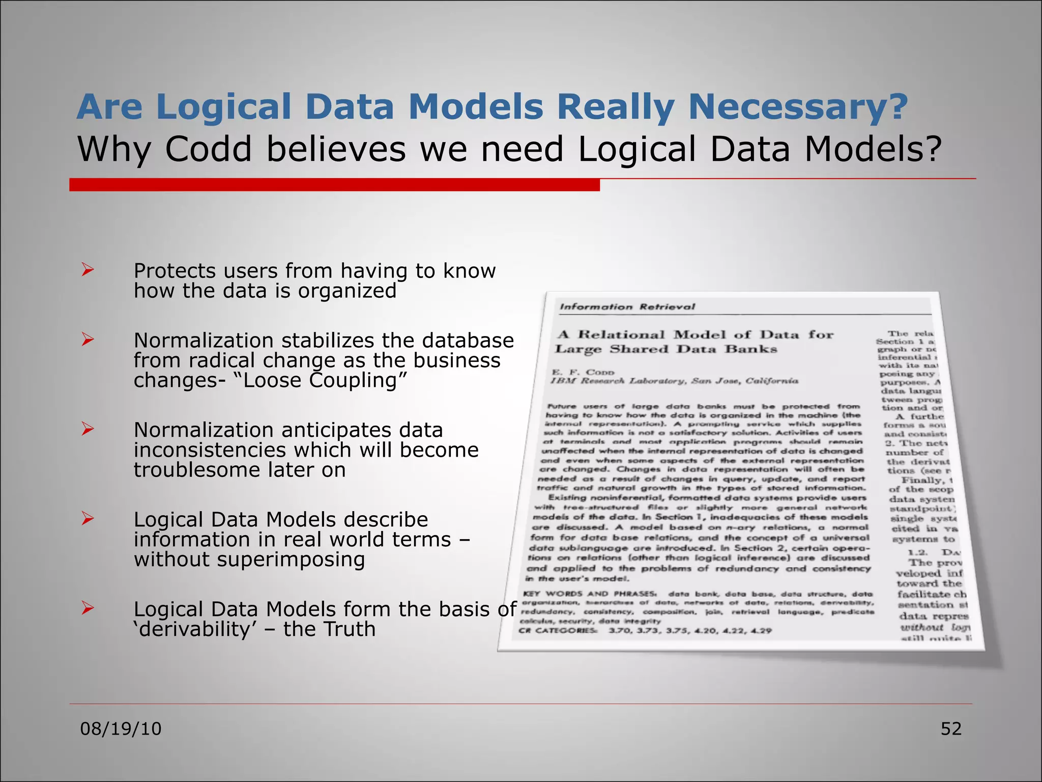 Are Logical Data Models Really Necessary? Why Codd believes we need Logical Data Models? Protects users from having to know how the data is organized Normalization stabilizes the database from radical change as the business changes- “Loose Coupling” Normalization anticipates data inconsistencies which will become troublesome later on Logical Data Models describe information in real world terms – without superimposing Logical Data Models form the basis of ‘derivability’ – the Truth 08/19/10 