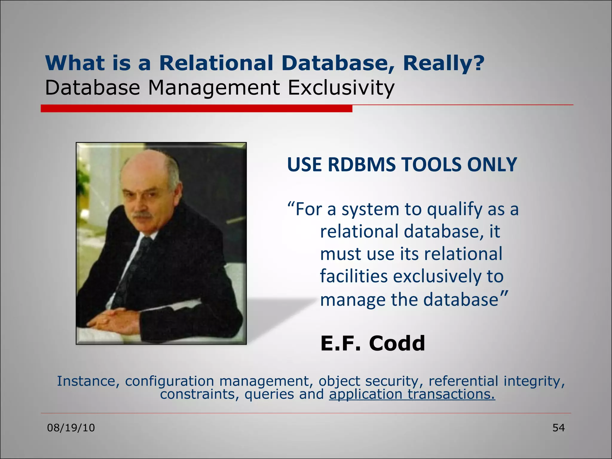 USE RDBMS TOOLS ONLY “ For a system to qualify as a relational database, it must use its relational facilities exclusively to manage the database ” E.F. Codd 08/19/10 Instance, configuration management, object security, referential integrity, constraints, queries and  application transactions. What is a Relational Database, Really? Database Management Exclusivity 