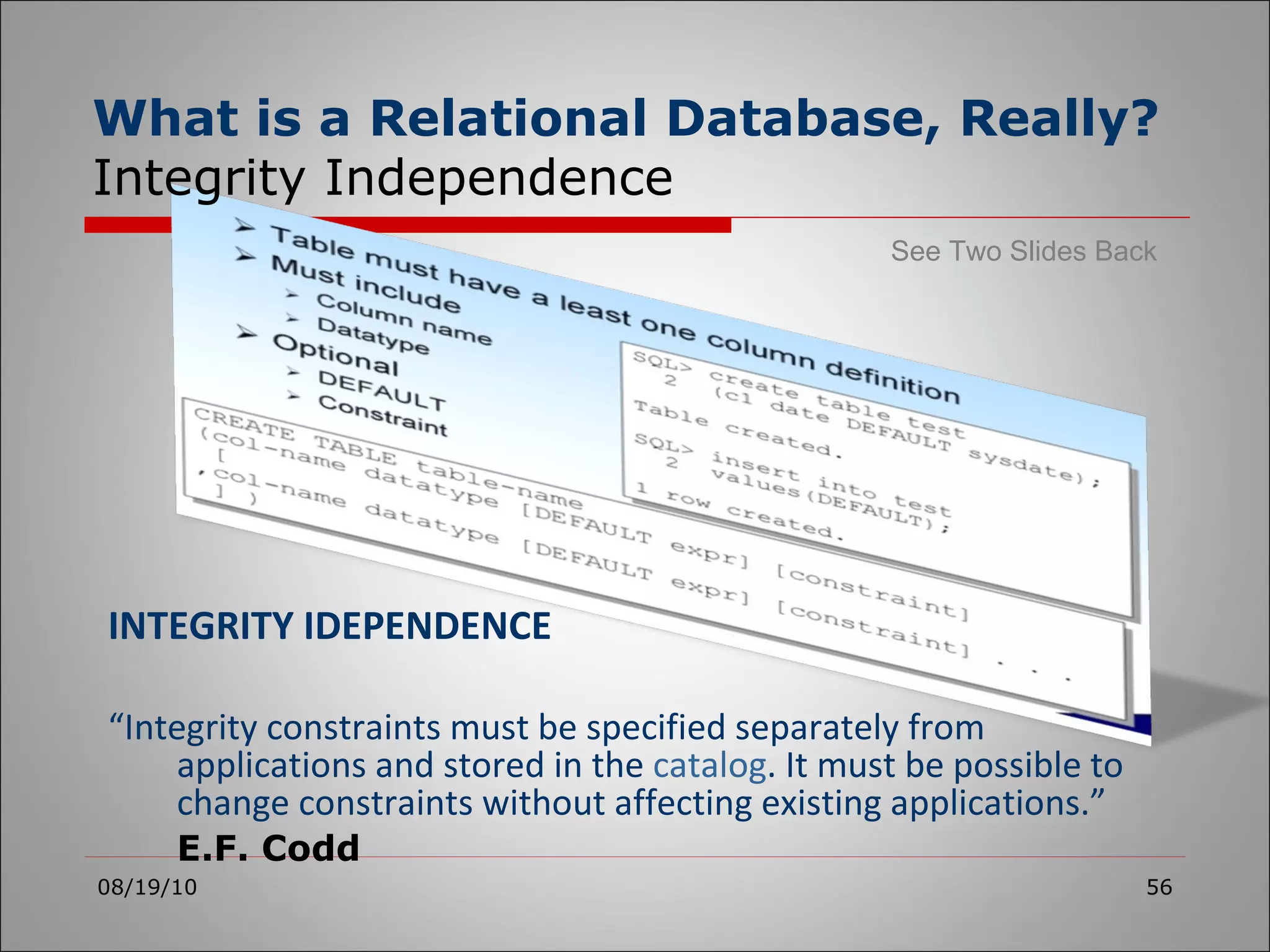 INTEGRITY IDEPENDENCE “ Integrity constraints must be specified separately from applications and stored in the  catalog . It must be possible to change constraints without affecting existing applications.” E.F. Codd 08/19/10 What is a Relational Database, Really? Integrity Independence See Two Slides Back 