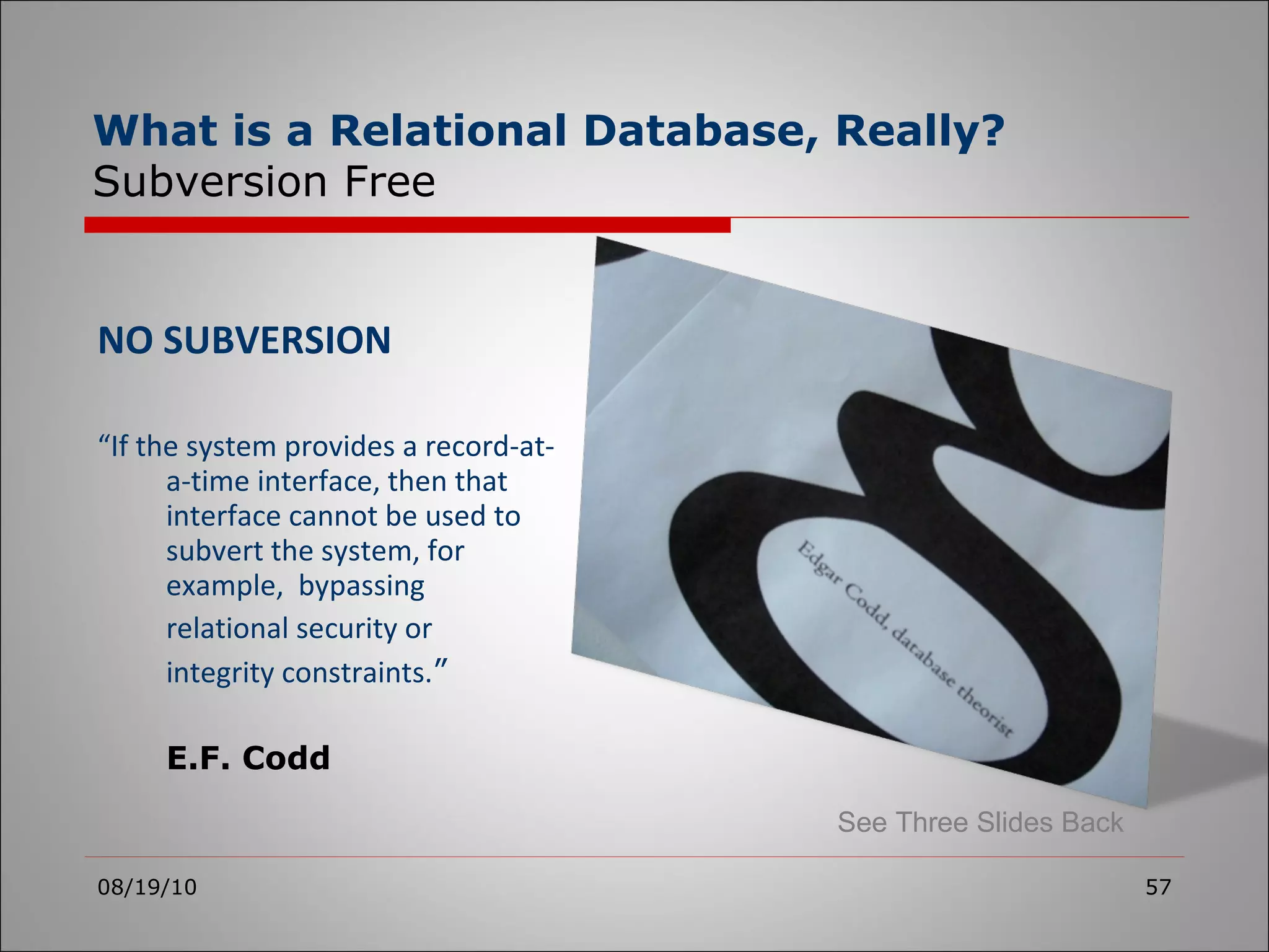 NO SUBVERSION “ If the system provides a record-at-a-time interface, then that interface cannot be used to subvert the system, for example,  bypassing  relational security or  integrity constraints. ” E.F. Codd 08/19/10 What is a Relational Database, Really? Subversion Free See Three Slides Back 