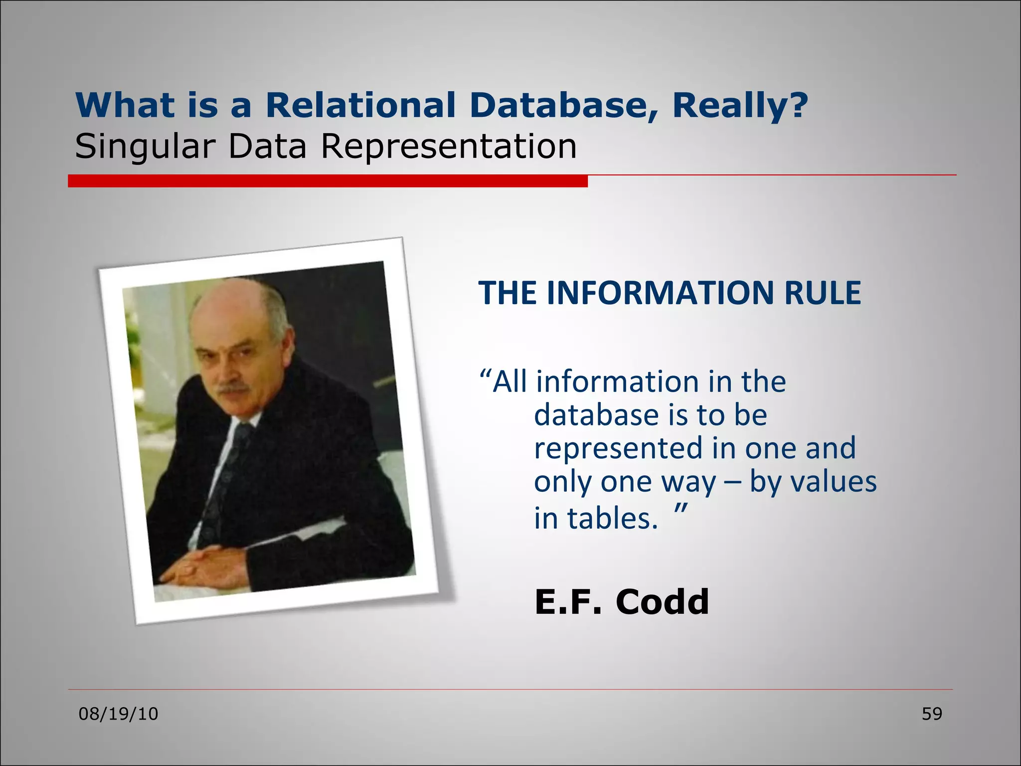 THE INFORMATION RULE “ All information in the database is to be represented in one and only one way – by values in tables.   ” E.F. Codd 08/19/10 What is a Relational Database, Really? Singular Data Representation 