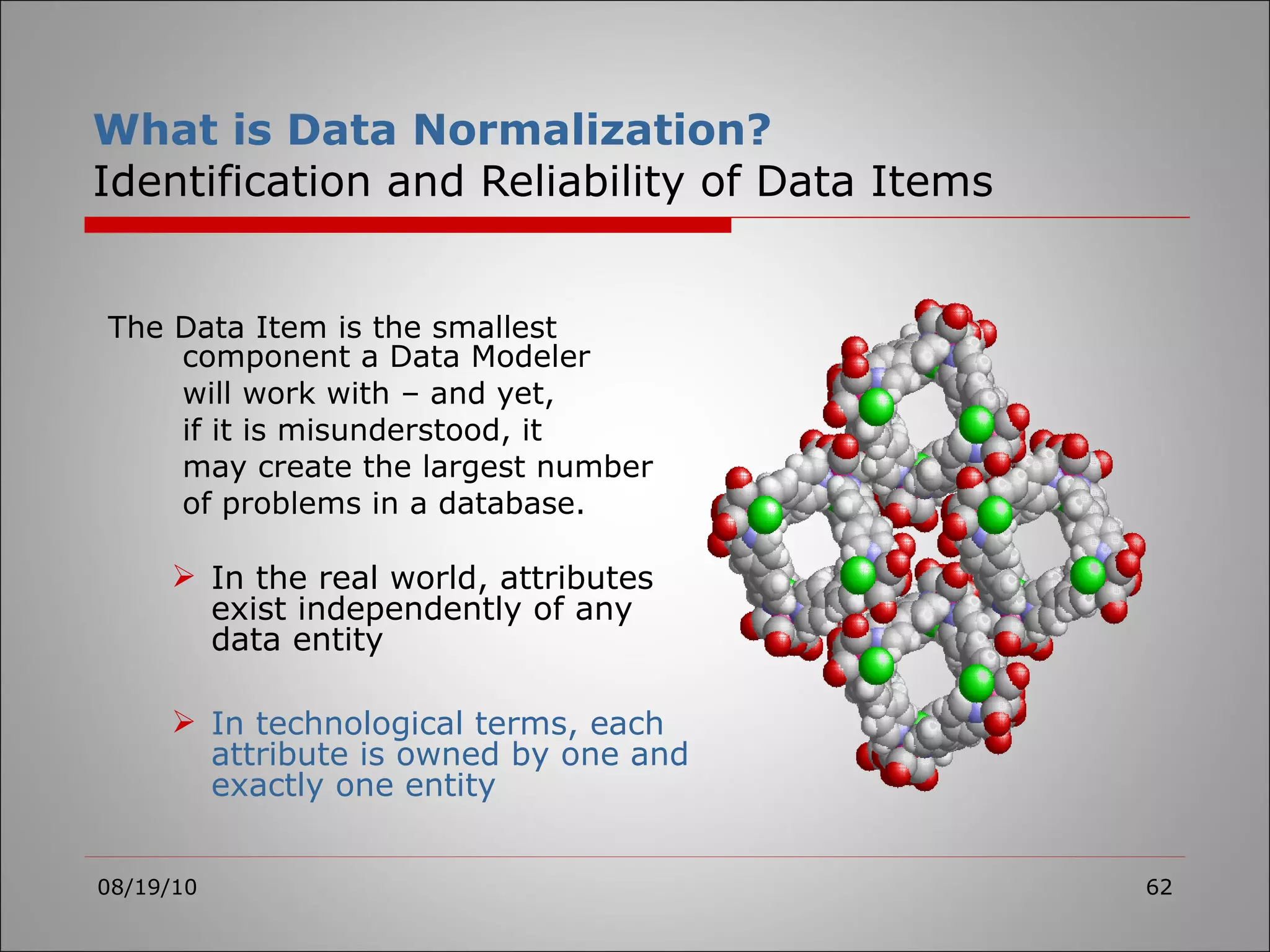 What is Data Normalization? Identification and Reliability of Data Items The Data Item is the smallest component a Data Modeler  will work with – and yet, if it is misunderstood, it  may create the largest number of problems in a database. In the real world, attributes exist independently of any data entity In technological terms, each attribute is owned by one and exactly one entity 08/19/10 