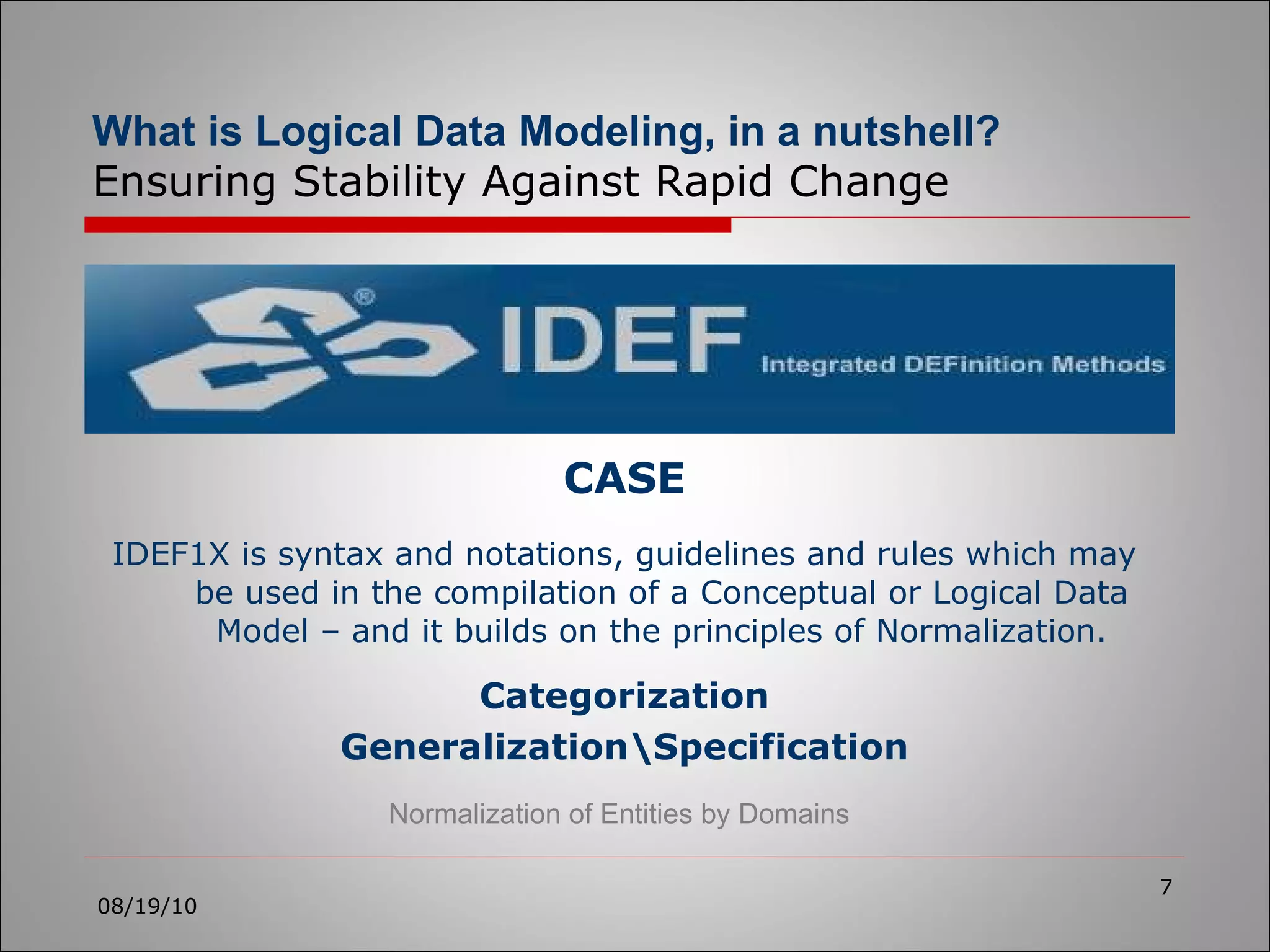 CASE IDEF1X is syntax and notations, guidelines and rules which may be used in the compilation of a Conceptual or Logical Data Model – and it builds on the principles of Normalization. 08/19/10 What is Logical Data Modeling, in a nutshell?   Ensuring Stability Against Rapid Change Categorization Generalization\Specification Normalization of Entities by Domains 