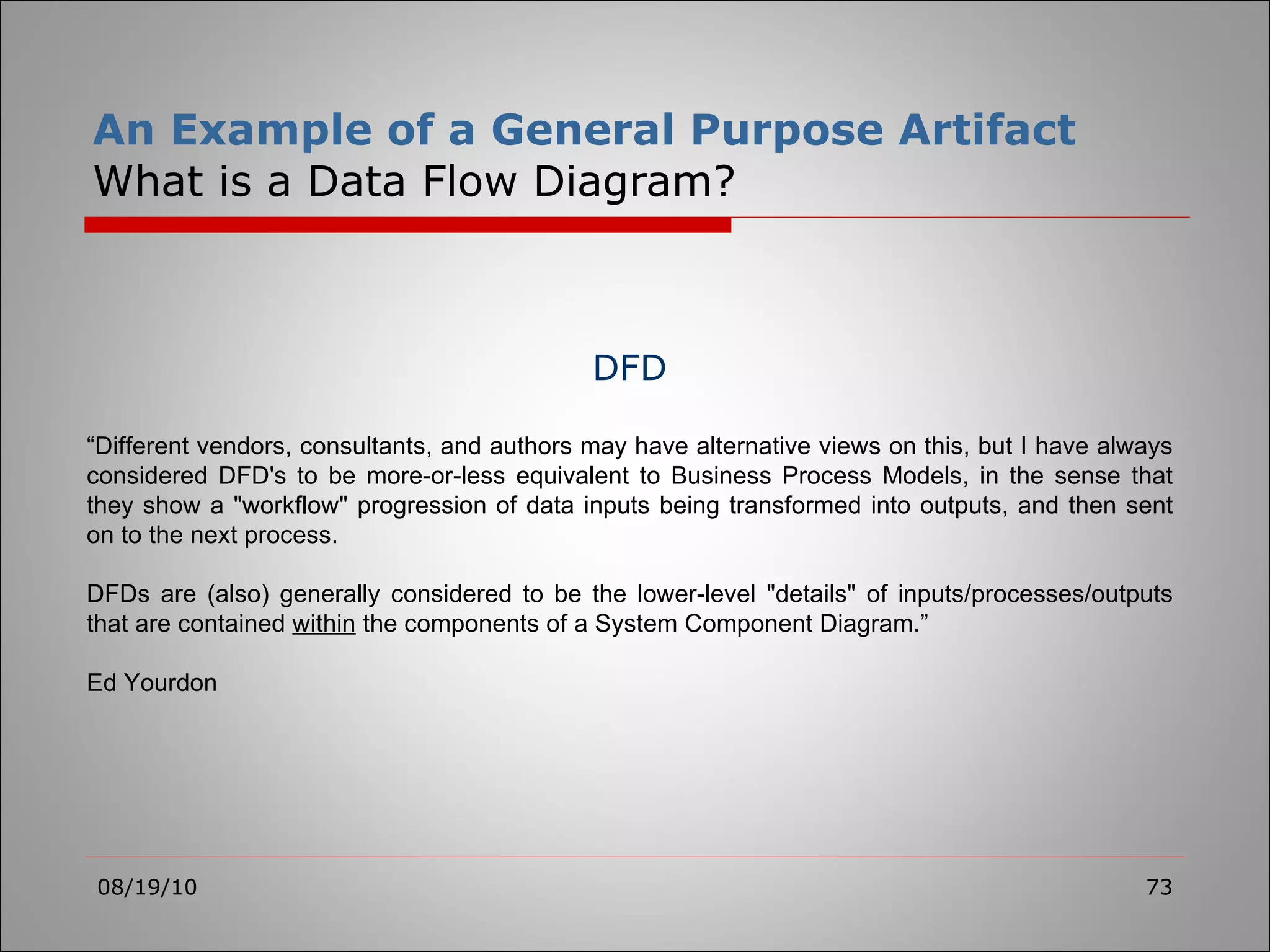 An Example of a General Purpose Artifact What is a Data Flow Diagram? 08/19/10 DFD “ Different vendors, consultants, and authors may have alternative views on this, but I have always considered DFD's to be more-or-less equivalent to Business Process Models, in the sense that they show a &quot;workflow&quot; progression of data inputs being transformed into outputs, and then sent on to the next process.   DFDs are (also) generally considered to be the lower-level &quot;details&quot; of inputs/processes/outputs that are contained  within  the components of a System Component Diagram.” Ed Yourdon 