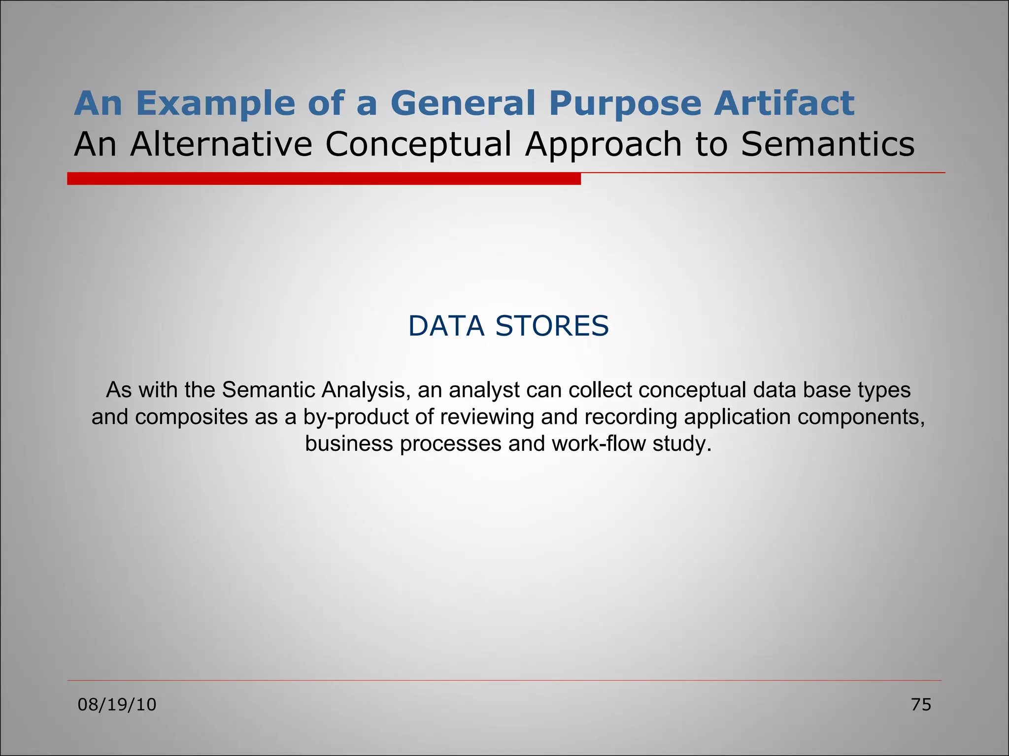 An Example of a General Purpose Artifact An Alternative Conceptual Approach to Semantics 08/19/10 DATA STORES As with the Semantic Analysis, an analyst can collect conceptual data base types and composites as a by-product of reviewing and recording application components, business processes and work-flow study. 