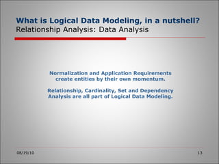 What is Logical Data Modeling, in a nutshell?  Relationship Analysis: Data Analysis 08/19/10 Normalization and Application Requirements create entities by their own momentum. Relationship, Cardinality, Set and Dependency Analysis are all part of Logical Data Modeling. 
