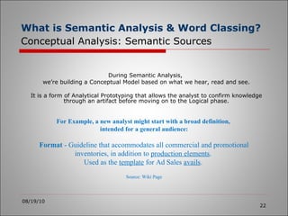 What is Semantic Analysis & Word Classing?   Conceptual Analysis: Semantic Sources 08/19/10 During Semantic Analysis,  we’re building a Conceptual Model based on what we hear, read and see. It is a form of Analytical Prototyping that allows the analyst to confirm knowledge through an artifact before moving on to the Logical phase. For Example, a new analyst might start with a broad definition,  intended for a general audience: Format  - Guideline that accommodates all commercial and promotional inventories, in addition to  production elements .  Used as the  template  for Ad Sales  avails .  Source: Wiki Page 