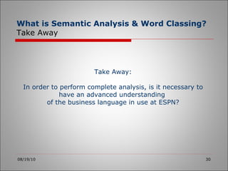08/19/10 Take Away: In order to perform complete analysis, is it necessary to have an advanced understanding  of the business language in use at ESPN? What is Semantic Analysis & Word Classing? Take Away 