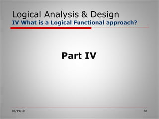 Logical Analysis & Design IV What is a Logical Functional approach? 08/19/10 Part IV 