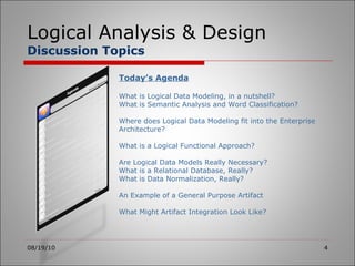 Logical Analysis & Design Discussion Topics 08/19/10 Today’s Agenda What is Logical Data Modeling, in a nutshell? What is Semantic Analysis and Word Classification? Where does Logical Data Modeling fit into the Enterprise Architecture? What is a Logical Functional Approach? Are Logical Data Models Really Necessary? What is a Relational Database, Really? What is Data Normalization, Really? An Example of a General Purpose Artifact What Might Artifact Integration Look Like? 