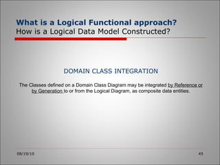 What is a Logical Functional approach?   How is a Logical Data Model Constructed? 08/19/10 DOMAIN CLASS INTEGRATION The Classes defined on a Domain Class Diagram may be integrated  by Reference or by Generation  to or from the Logical Diagram, as composite data entities. 