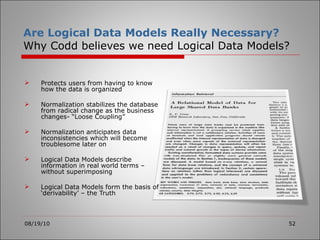 Are Logical Data Models Really Necessary? Why Codd believes we need Logical Data Models? Protects users from having to know how the data is organized Normalization stabilizes the database from radical change as the business changes- “Loose Coupling” Normalization anticipates data inconsistencies which will become troublesome later on Logical Data Models describe information in real world terms – without superimposing Logical Data Models form the basis of ‘derivability’ – the Truth 08/19/10 