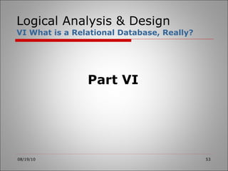 Logical Analysis & Design VI What is a Relational Database, Really? 08/19/10 Part VI 