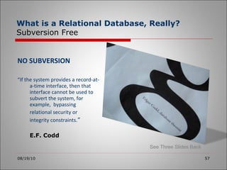 NO SUBVERSION “ If the system provides a record-at-a-time interface, then that interface cannot be used to subvert the system, for example,  bypassing  relational security or  integrity constraints. ” E.F. Codd 08/19/10 What is a Relational Database, Really? Subversion Free See Three Slides Back 