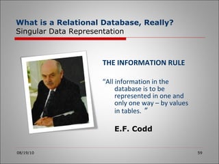 THE INFORMATION RULE “ All information in the database is to be represented in one and only one way – by values in tables.   ” E.F. Codd 08/19/10 What is a Relational Database, Really? Singular Data Representation 