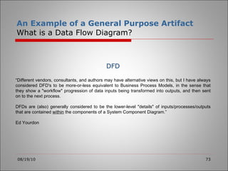 An Example of a General Purpose Artifact What is a Data Flow Diagram? 08/19/10 DFD “ Different vendors, consultants, and authors may have alternative views on this, but I have always considered DFD's to be more-or-less equivalent to Business Process Models, in the sense that they show a "workflow" progression of data inputs being transformed into outputs, and then sent on to the next process.   DFDs are (also) generally considered to be the lower-level "details" of inputs/processes/outputs that are contained  within  the components of a System Component Diagram.” Ed Yourdon 