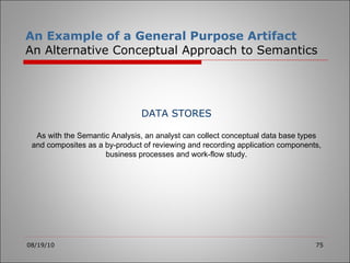 An Example of a General Purpose Artifact An Alternative Conceptual Approach to Semantics 08/19/10 DATA STORES As with the Semantic Analysis, an analyst can collect conceptual data base types and composites as a by-product of reviewing and recording application components, business processes and work-flow study. 