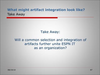 What might artifact integration look like?   Take Away 08/19/10 Take Away: Will a common selection and integration of artifacts further unite ESPN IT  as an organization? 