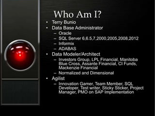 Who Am I?
• Terry Bunio
• Data Base Administrator
– Oracle
– SQL Server 6,6.5,7,2000,2005,2008,2012
– Informix
– ADABAS
• Data Modeler/Architect
– Investors Group, LPL Financial, Manitoba
Blue Cross, Assante Financial, CI Funds,
Mackenzie Financial
– Normalized and Dimensional
• Agilist
– Innovation Gamer, Team Member, SQL
Developer, Test writer, Sticky Sticker, Project
Manager, PMO on SAP Implementation
 