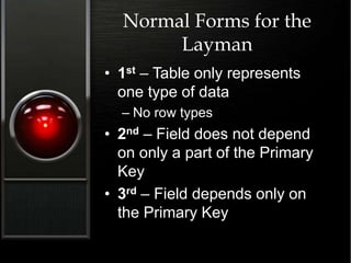 Normal Forms for the
Layman
• 1st – Table only represents
one type of data
– No row types
• 2nd – Field does not depend
on only a part of the Primary
Key
• 3rd – Field depends only on
the Primary Key
 