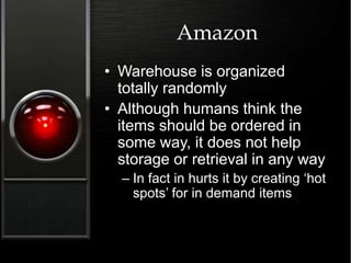 Amazon
• Warehouse is organized
totally randomly
• Although humans think the
items should be ordered in
some way, it does not help
storage or retrieval in any way
– In fact in hurts it by creating ‘hot
spots’ for in demand items
 