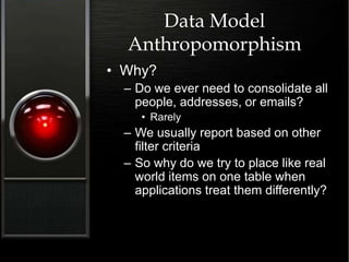 Data Model
Anthropomorphism
• Why?
– Do we ever need to consolidate all
people, addresses, or emails?
• Rarely
– We usually report based on other
filter criteria
– So why do we try to place like real
world items on one table when
applications treat them differently?
 