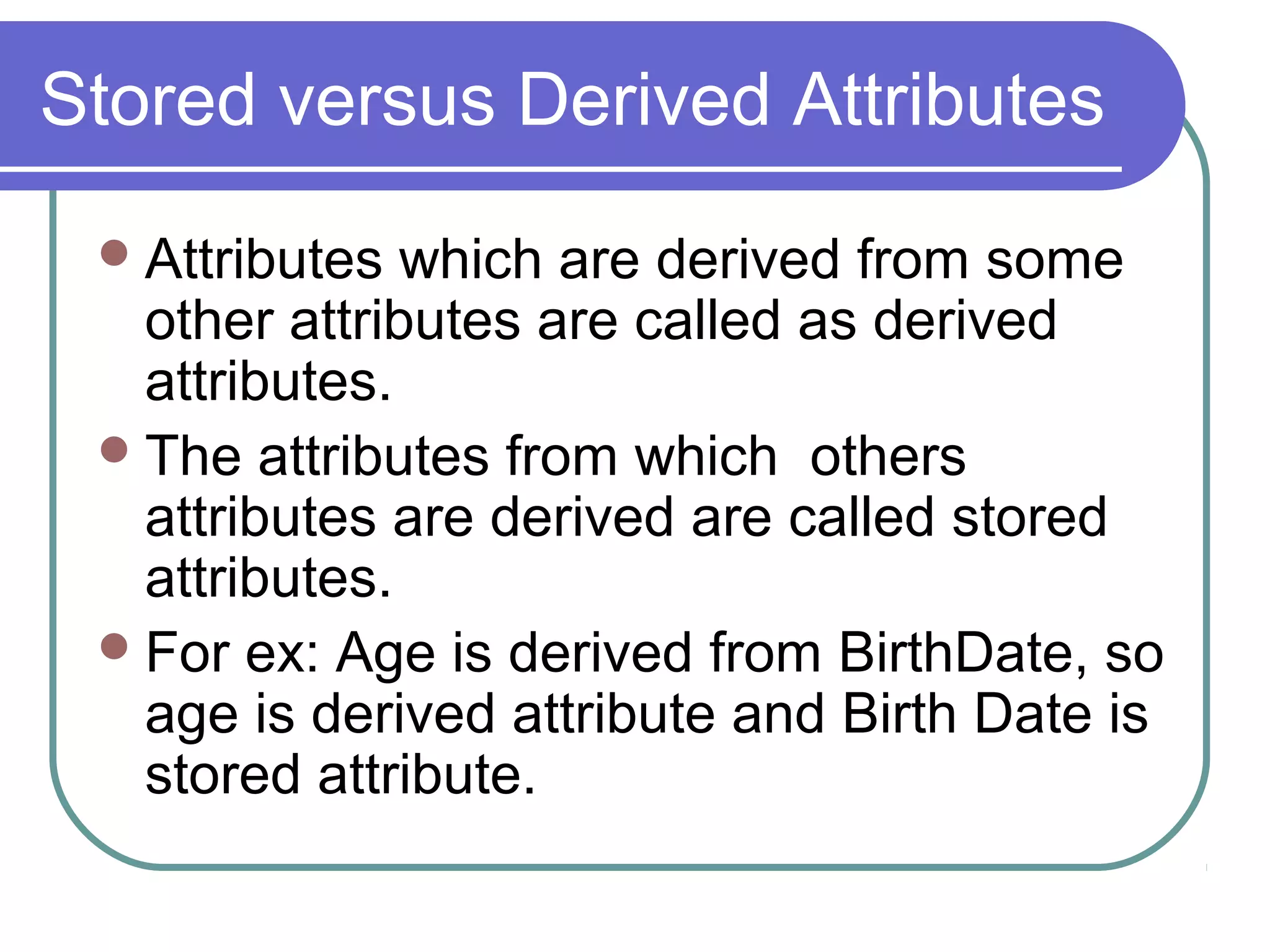Attributes which are derived from some
other attributes are called as derived
attributes.
The attributes from which others
attributes are derived are called stored
attributes.
For ex: Age is derived from BirthDate, so
age is derived attribute and Birth Date is
stored attribute.
Stored versus Derived Attributes
 