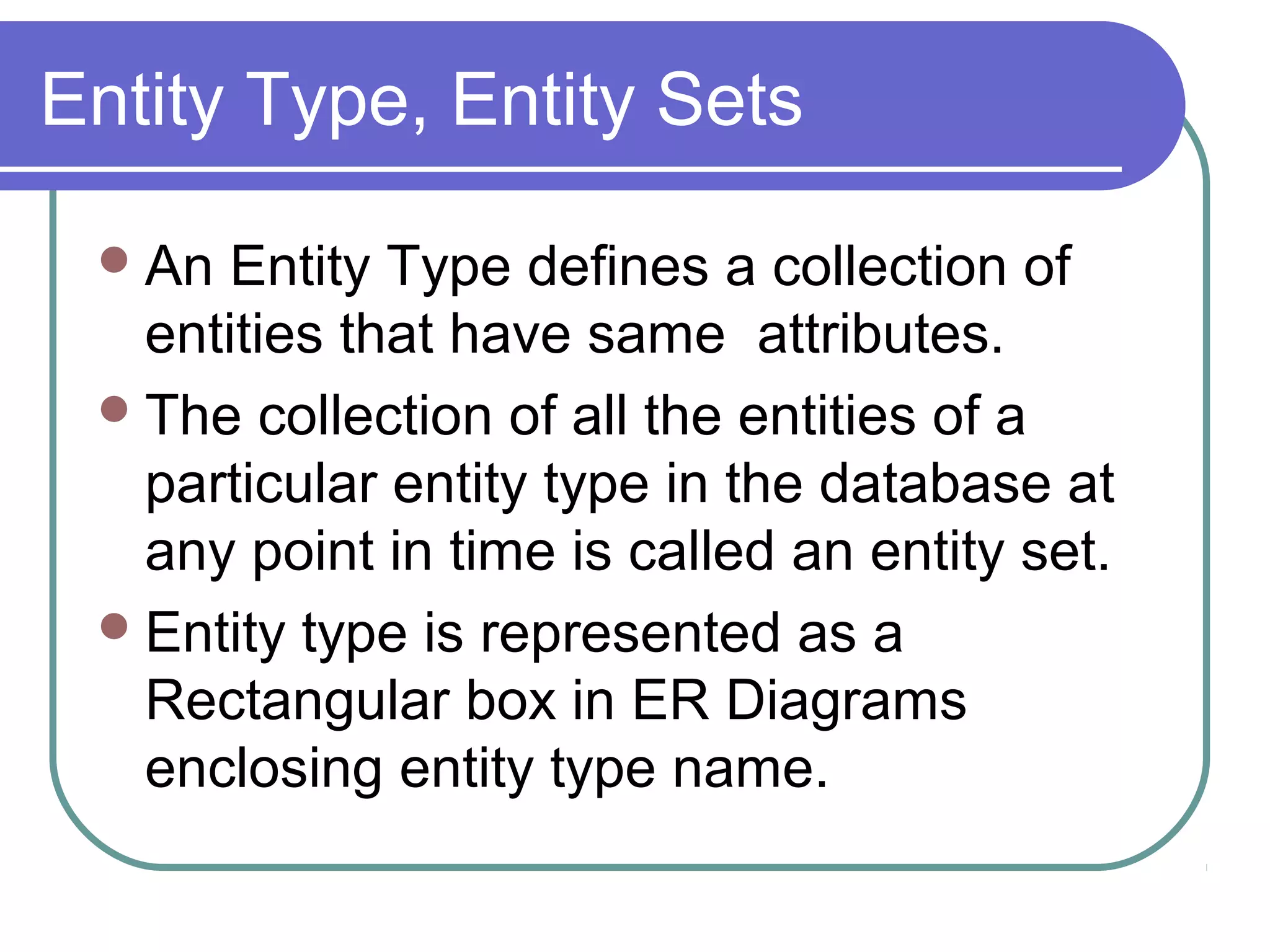 Entity Type, Entity Sets
An Entity Type defines a collection of
entities that have same attributes.
The collection of all the entities of a
particular entity type in the database at
any point in time is called an entity set.
Entity type is represented as a
Rectangular box in ER Diagrams
enclosing entity type name.
 