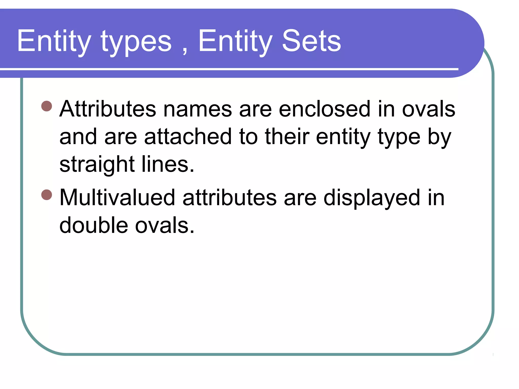Entity types , Entity Sets
Attributes names are enclosed in ovals
and are attached to their entity type by
straight lines.
Multivalued attributes are displayed in
double ovals.
 