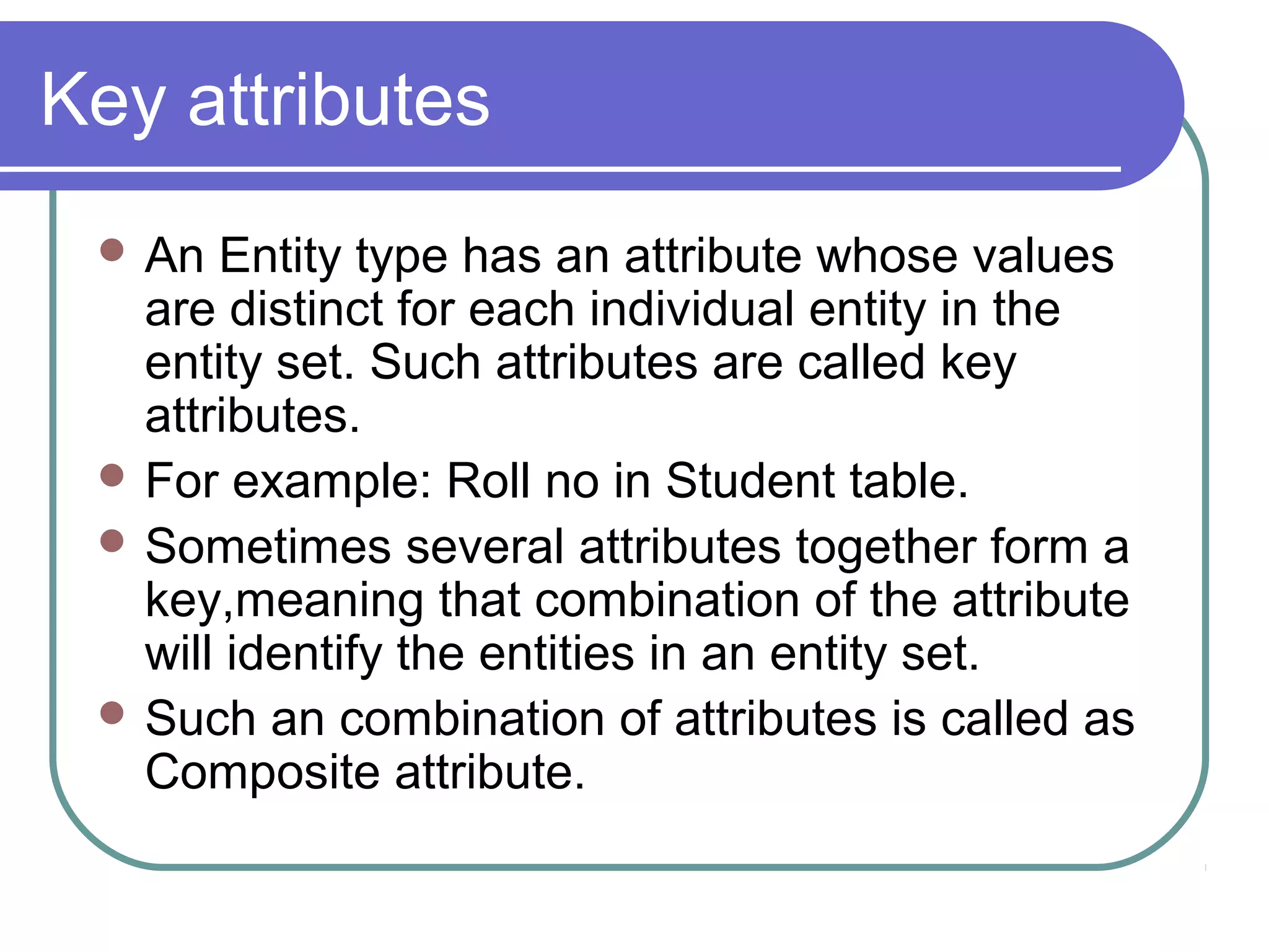 Key attributes
 An Entity type has an attribute whose values
are distinct for each individual entity in the
entity set. Such attributes are called key
attributes.
 For example: Roll no in Student table.
 Sometimes several attributes together form a
key,meaning that combination of the attribute
will identify the entities in an entity set.
 Such an combination of attributes is called as
Composite attribute.
 
