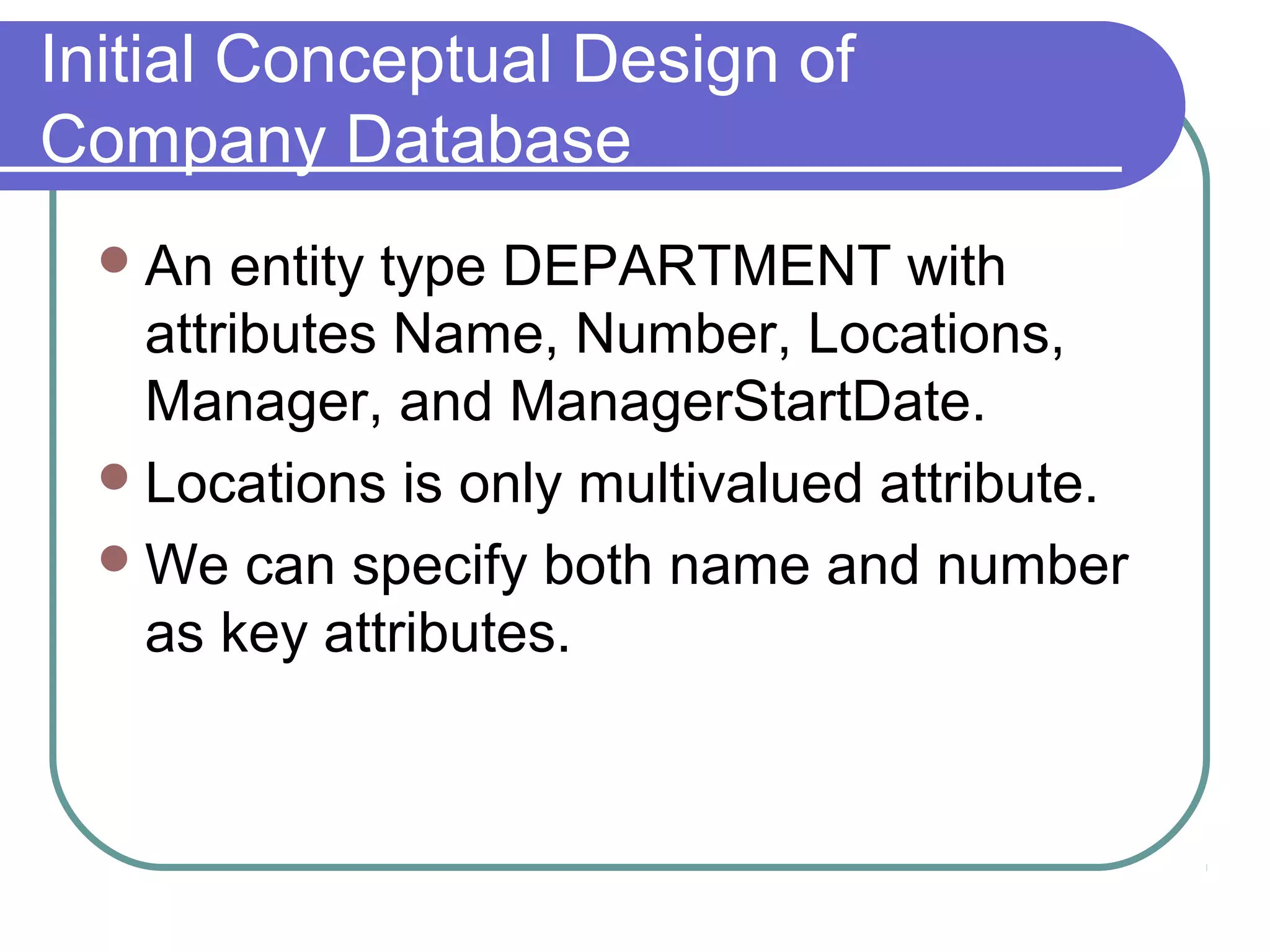 Initial Conceptual Design of
Company Database
An entity type DEPARTMENT with
attributes Name, Number, Locations,
Manager, and ManagerStartDate.
Locations is only multivalued attribute.
We can specify both name and number
as key attributes.
 