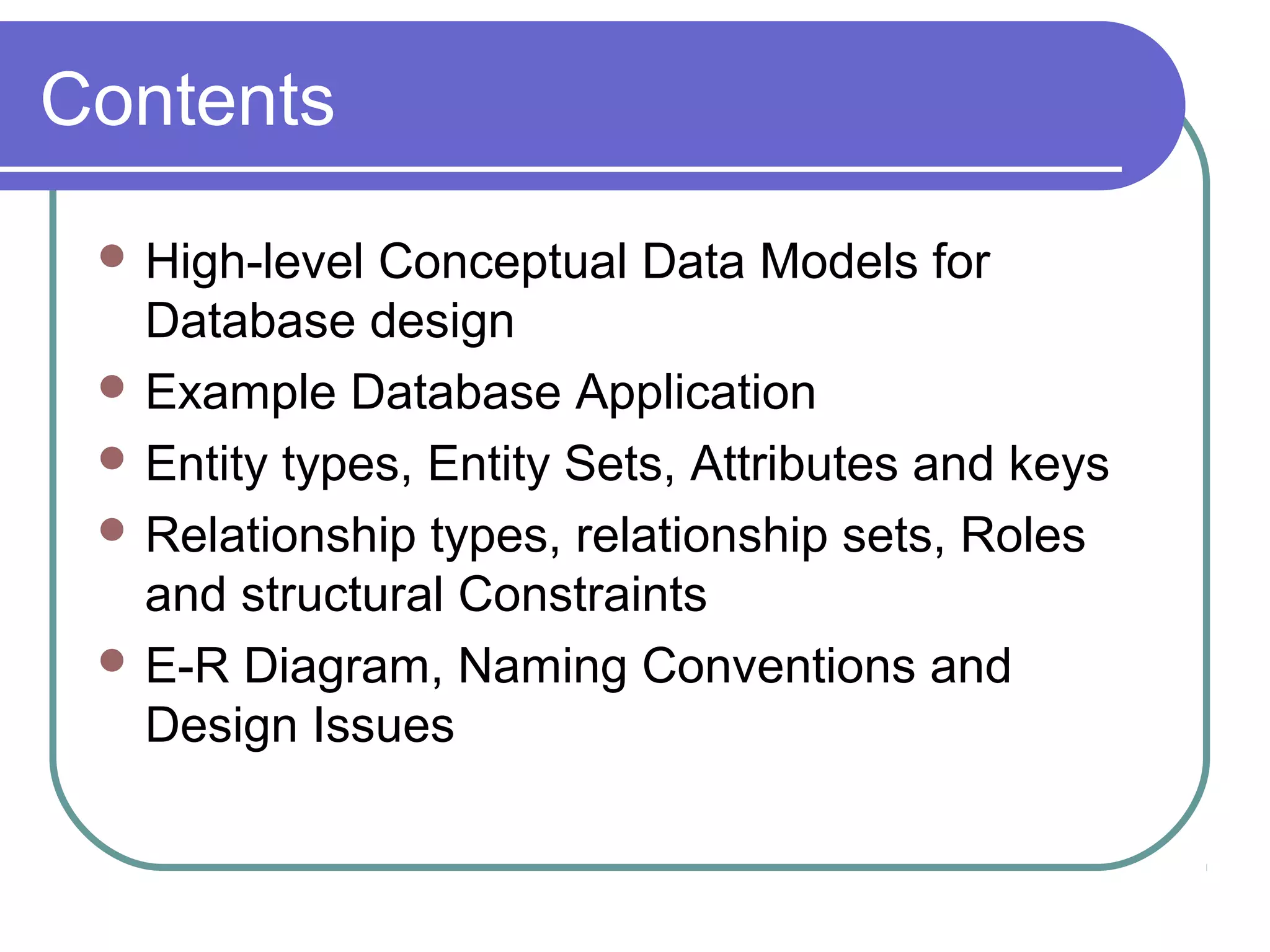 Contents
 High-level Conceptual Data Models for
Database design
 Example Database Application
 Entity types, Entity Sets, Attributes and keys
 Relationship types, relationship sets, Roles
and structural Constraints
 E-R Diagram, Naming Conventions and
Design Issues
 