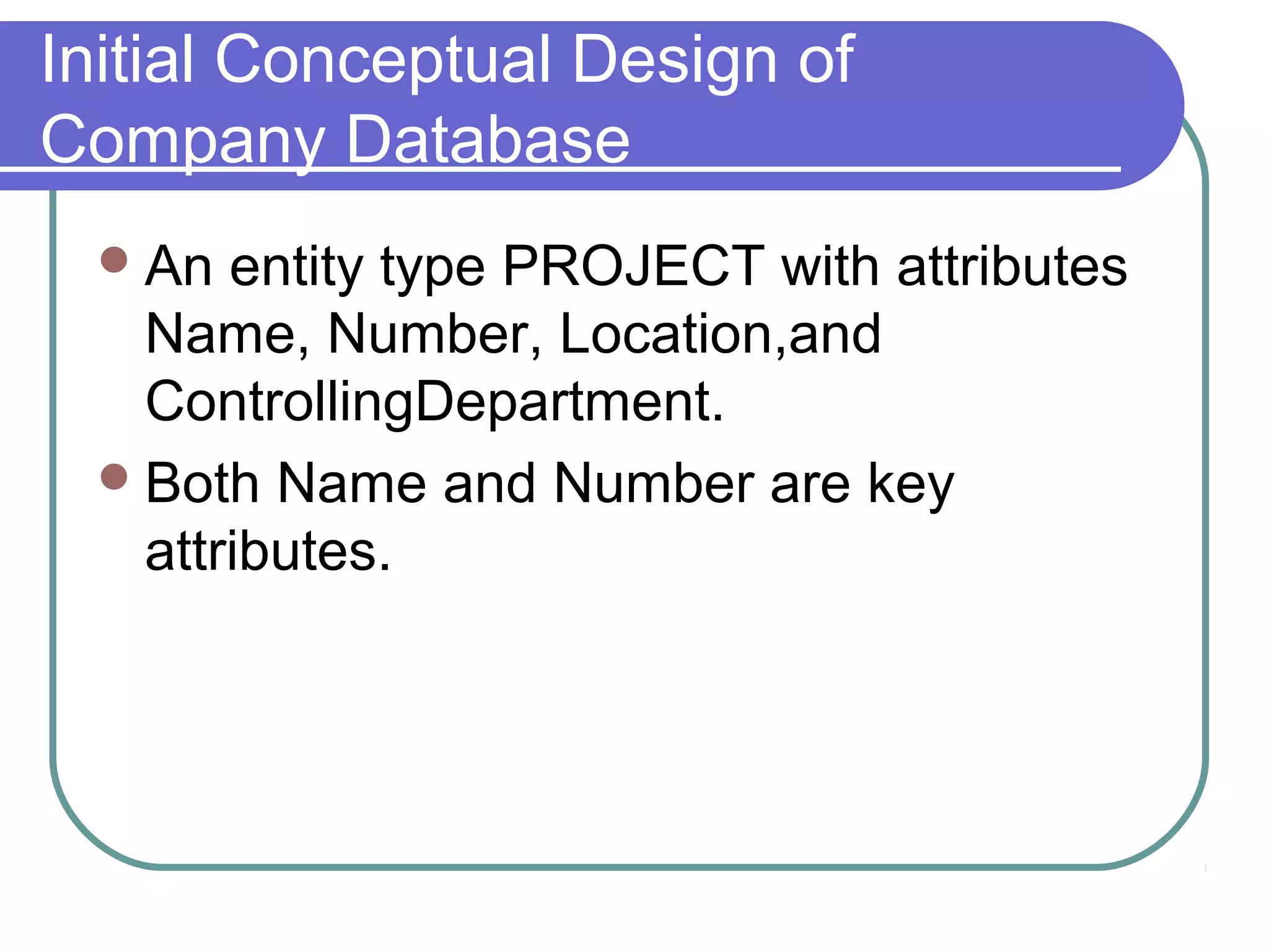 Initial Conceptual Design of
Company Database
An entity type PROJECT with attributes
Name, Number, Location,and
ControllingDepartment.
Both Name and Number are key
attributes.
 