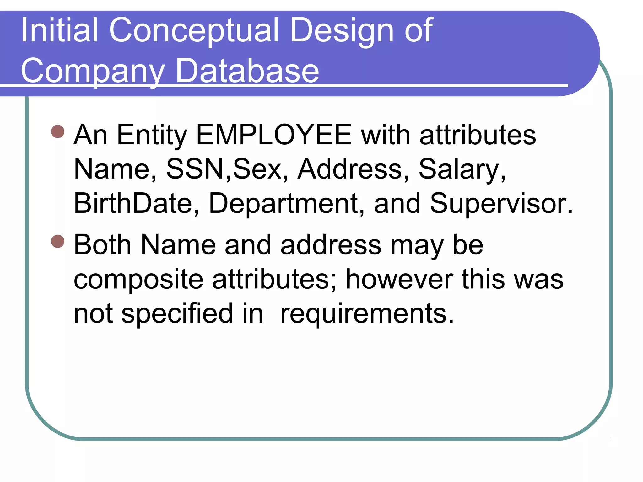 Initial Conceptual Design of
Company Database
An Entity EMPLOYEE with attributes
Name, SSN,Sex, Address, Salary,
BirthDate, Department, and Supervisor.
Both Name and address may be
composite attributes; however this was
not specified in requirements.
 