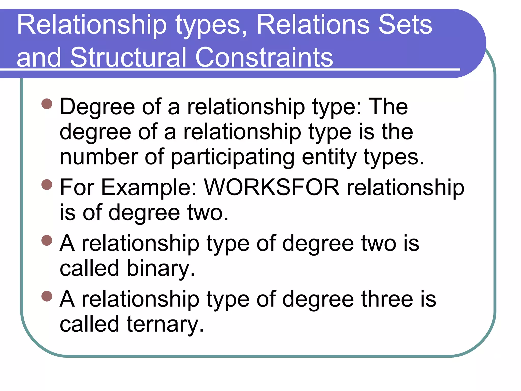 Relationship types, Relations Sets
and Structural Constraints
Degree of a relationship type: The
degree of a relationship type is the
number of participating entity types.
For Example: WORKSFOR relationship
is of degree two.
A relationship type of degree two is
called binary.
A relationship type of degree three is
called ternary.
 