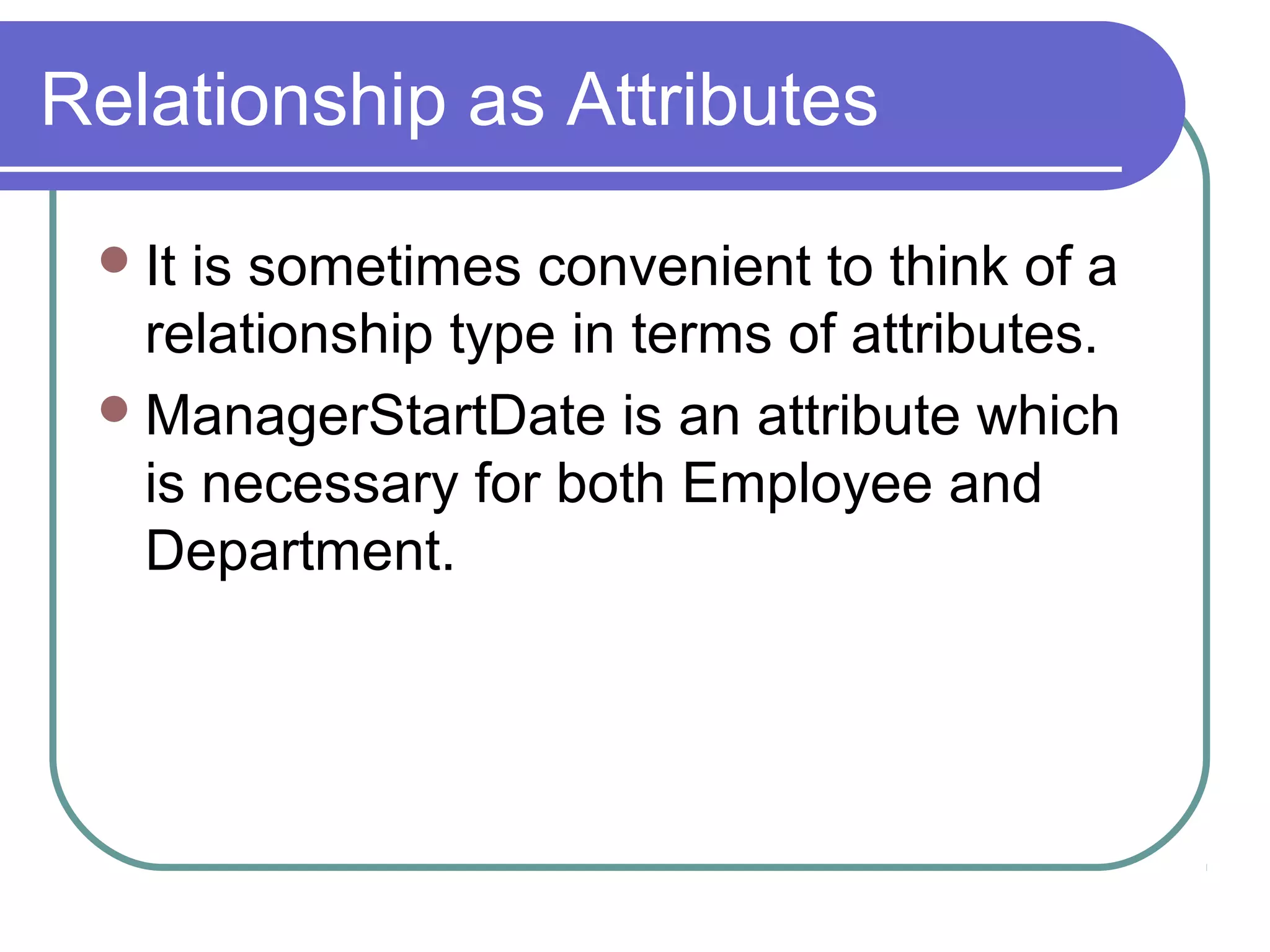 Relationship as Attributes
It is sometimes convenient to think of a
relationship type in terms of attributes.
ManagerStartDate is an attribute which
is necessary for both Employee and
Department.
 