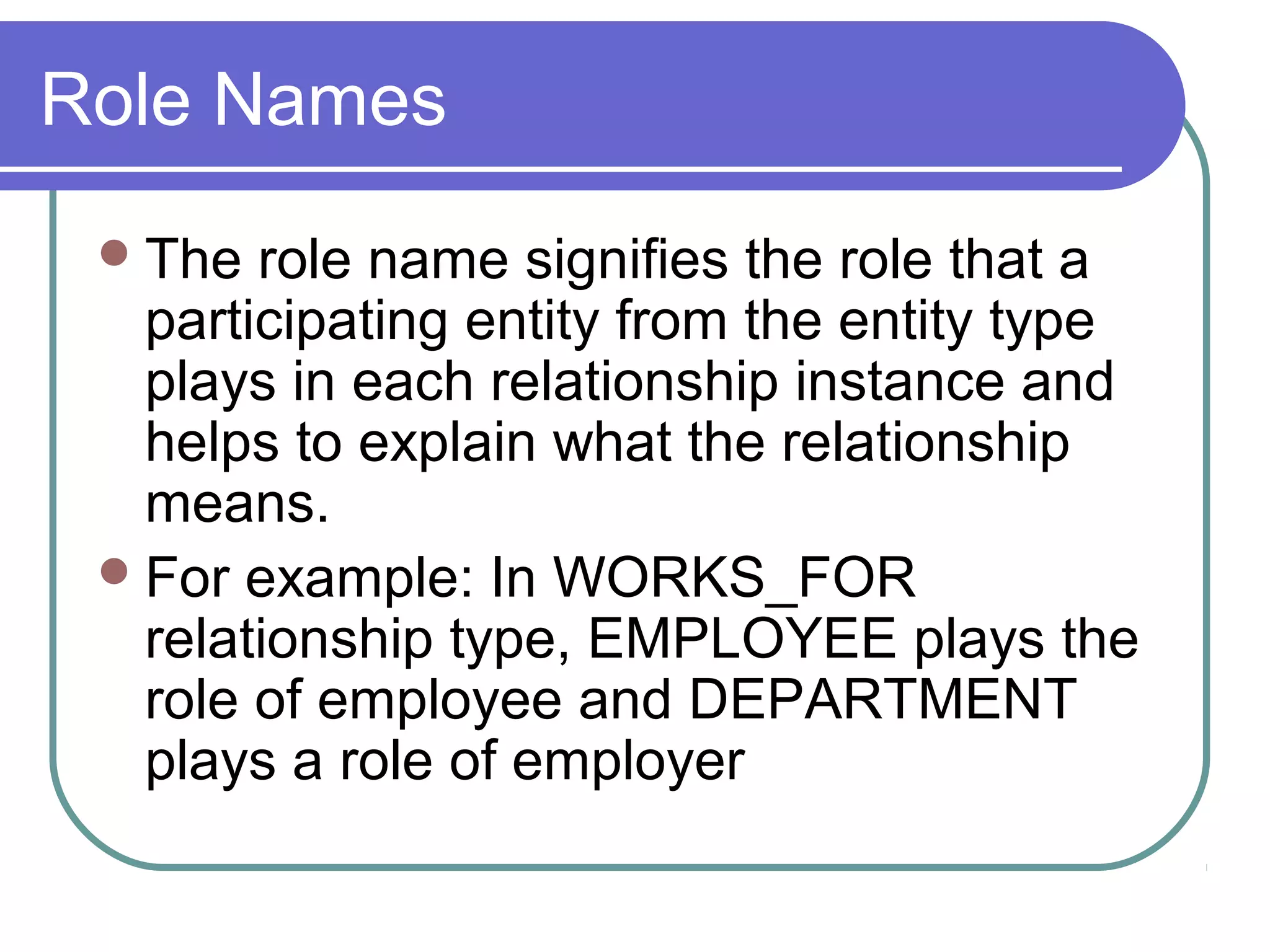 Role Names
The role name signifies the role that a
participating entity from the entity type
plays in each relationship instance and
helps to explain what the relationship
means.
For example: In WORKS_FOR
relationship type, EMPLOYEE plays the
role of employee and DEPARTMENT
plays a role of employer
 