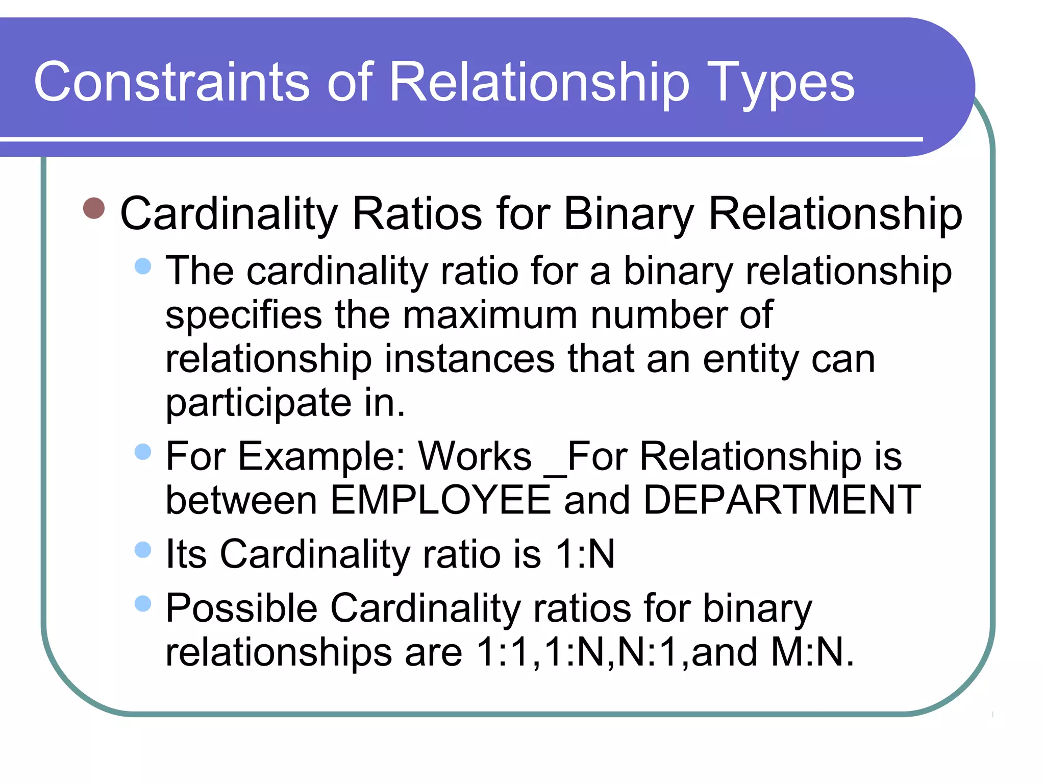 Constraints of Relationship Types
Cardinality Ratios for Binary Relationship
The cardinality ratio for a binary relationship
specifies the maximum number of
relationship instances that an entity can
participate in.
For Example: Works _For Relationship is
between EMPLOYEE and DEPARTMENT
Its Cardinality ratio is 1:N
Possible Cardinality ratios for binary
relationships are 1:1,1:N,N:1,and M:N.
 